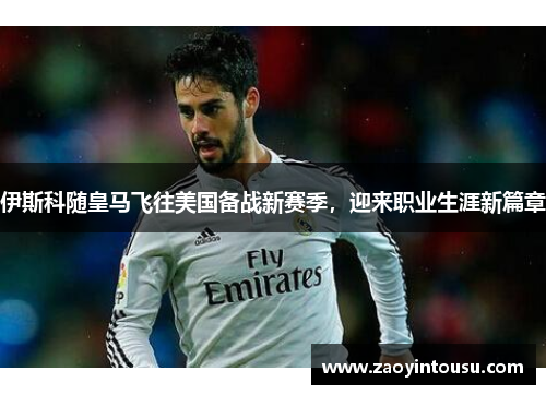 伊斯科随皇马飞往美国备战新赛季，迎来职业生涯新篇章