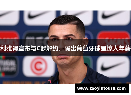 利雅得宣布与C罗解约，曝出葡萄牙球星惊人年薪