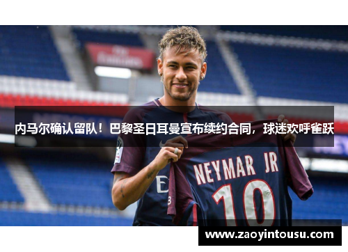 内马尔确认留队！巴黎圣日耳曼宣布续约合同，球迷欢呼雀跃
