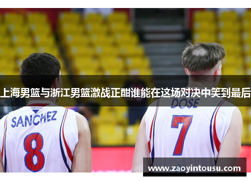 上海男篮与浙江男篮激战正酣谁能在这场对决中笑到最后