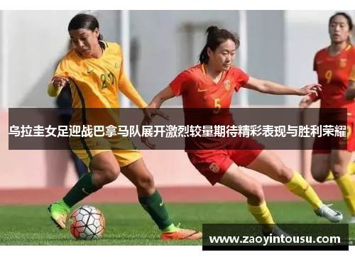 乌拉圭女足迎战巴拿马队展开激烈较量期待精彩表现与胜利荣耀