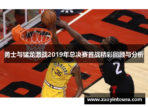勇士与猛龙激战2019年总决赛首战精彩回顾与分析