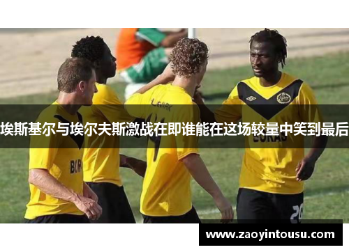 埃斯基尔与埃尔夫斯激战在即谁能在这场较量中笑到最后