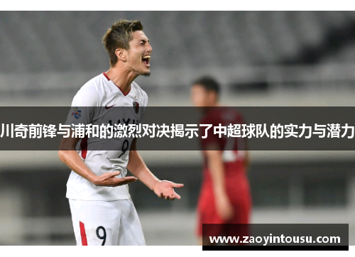 川奇前锋与浦和的激烈对决揭示了中超球队的实力与潜力