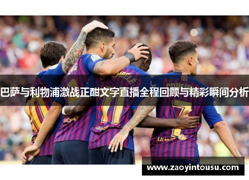 巴萨与利物浦激战正酣文字直播全程回顾与精彩瞬间分析