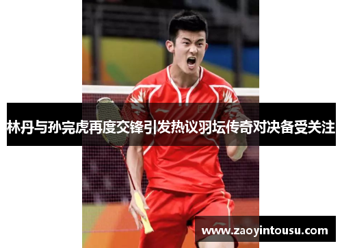 林丹与孙完虎再度交锋引发热议羽坛传奇对决备受关注