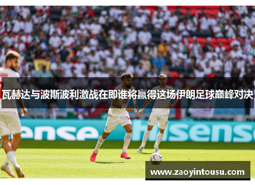 瓦赫达与波斯波利激战在即谁将赢得这场伊朗足球巅峰对决