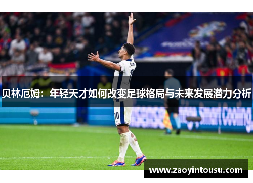 贝林厄姆：年轻天才如何改变足球格局与未来发展潜力分析