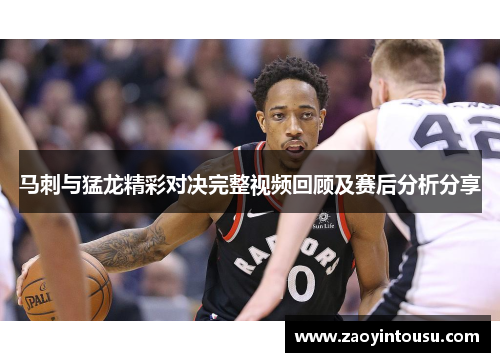 马刺与猛龙精彩对决完整视频回顾及赛后分析分享