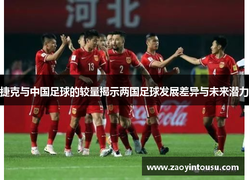 捷克与中国足球的较量揭示两国足球发展差异与未来潜力